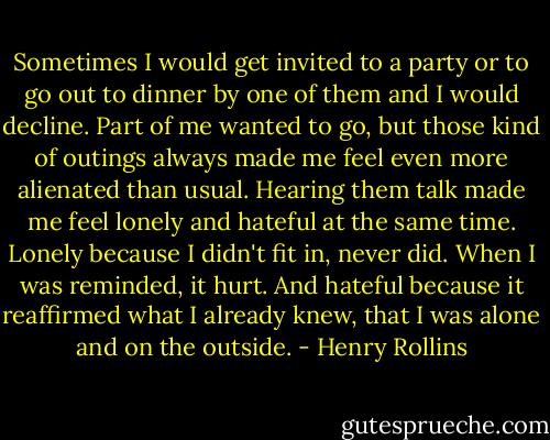 Sometimes I would get invited to a party or to go out to dinner by one<br />of them and I would decline. Part of me wanted to go, but those kind of<br />outings always made me feel even more alienated than usual. Hearing them<br />talk made me feel lonely and hateful at the same time. Lonely because I<br />didn't fit in, never did. When I was reminded, it hurt. And hateful<br />because it reaffirmed what I already knew, that I was alone and on the<br />outside. - Henry Rollins