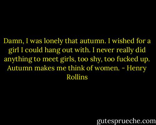 Damn, I was lonely that autumn. I wished for a girl I could hang out with. I never<br />really did anything to meet girls, too shy, too fucked up. Autumn makes<br />me think of women. - Henry Rollins