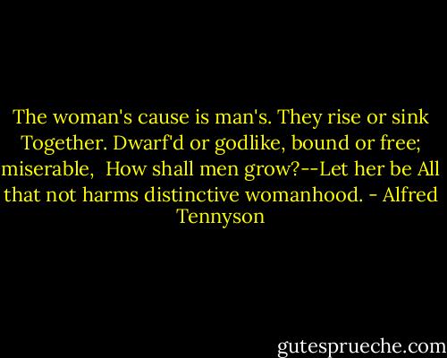 The woman's cause is man's. They rise or sink<br />Together. Dwarf'd or godlike, bound or free; miserable, <br />How shall men grow?--Let her be<br />All that not harms distinctive womanhood. - Alfred Tennyson