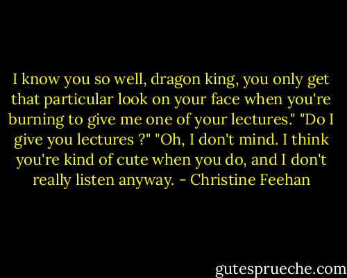 I know you so well, dragon king, you only get that particular look on your face when you're burning to give me one of your lectures."<br />"Do I give you lectures ?"<br />"Oh, I don't mind. I think you're kind of cute when you do, and I don't really listen anyway. - Christine Feehan
