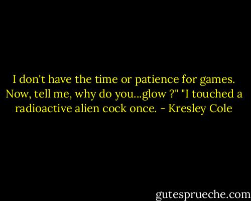 I don't have the time or patience for games. Now, tell me, why do you...glow ?"<br />"I touched a radioactive alien cock once. - Kresley Cole