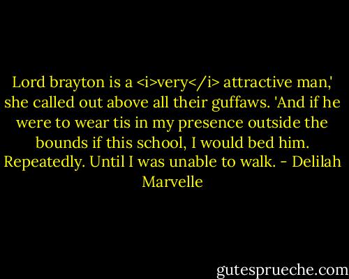 Lord brayton is a <i>very</i> attractive man,' she called out above all their guffaws. 'And if he were to wear tis in my presence outside the bounds if this school, I would bed him. Repeatedly. Until I was unable to walk. - Delilah Marvelle