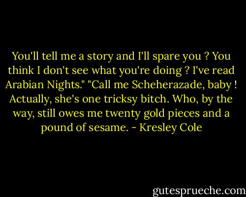 You'll tell me a story and I'll spare you ? You think I don't see what you're doing ? I've read Arabian Nights."<br />"Call me Scheherazade, baby ! Actually, she's one tricksy bitch. Who, by the way, still owes me twenty gold pieces and a pound of sesame. - Kresley Cole