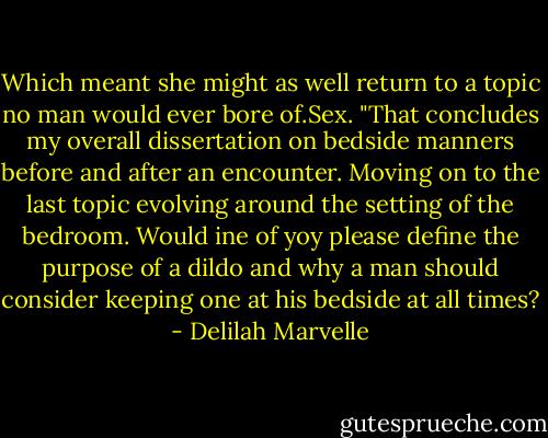 Which meant she might as well return to a topic no man would ever bore of.Sex. "That concludes my overall dissertation on bedside manners before and after an encounter. Moving on to the last topic evolving around the setting of the bedroom. Would ine of yoy please define the purpose of a dildo and why a man should consider keeping one at his bedside at all times? - Delilah Marvelle