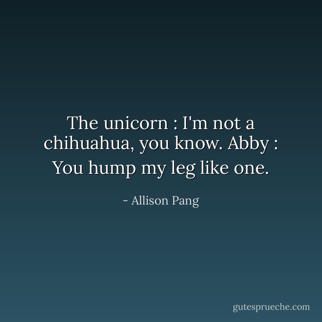 The unicorn : I'm not a chihuahua, you know.<br />Abby : You hump my leg like one. - Allison Pang