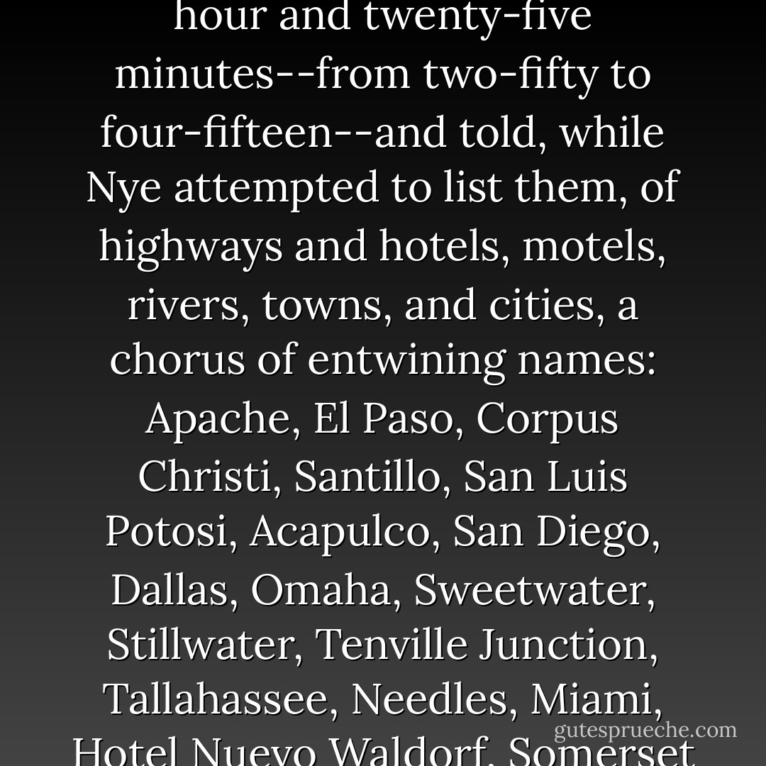 Hickock whistled and rolled his eyes. "Wow!" he said, and then, summoning his talent for something very like total recall, he began an account of the long ride--the approximately ten thousand miles he and Smith had covered in the past six weeks. He talked for an hour and twenty-five minutes--from two-fifty to four-fifteen--and told, while Nye attempted to list them, of highways and hotels, motels, rivers, towns, and cities, a chorus of entwining names: Apache, El Paso, Corpus Christi, Santillo, San Luis Potosi, Acapulco, San Diego, Dallas, Omaha, Sweetwater, Stillwater, Tenville Junction, Tallahassee, Needles, Miami, Hotel Nuevo Waldorf, Somerset Hotel, Hotel Simone, Arrowhead Motel, Cherokee Motel, and many, many more. He gave them the name of the man in Mexico to whom he'd sold his own 1940 Chevrolet, and confessed that he had stolen a newer model in Iowa. - Truman Capote