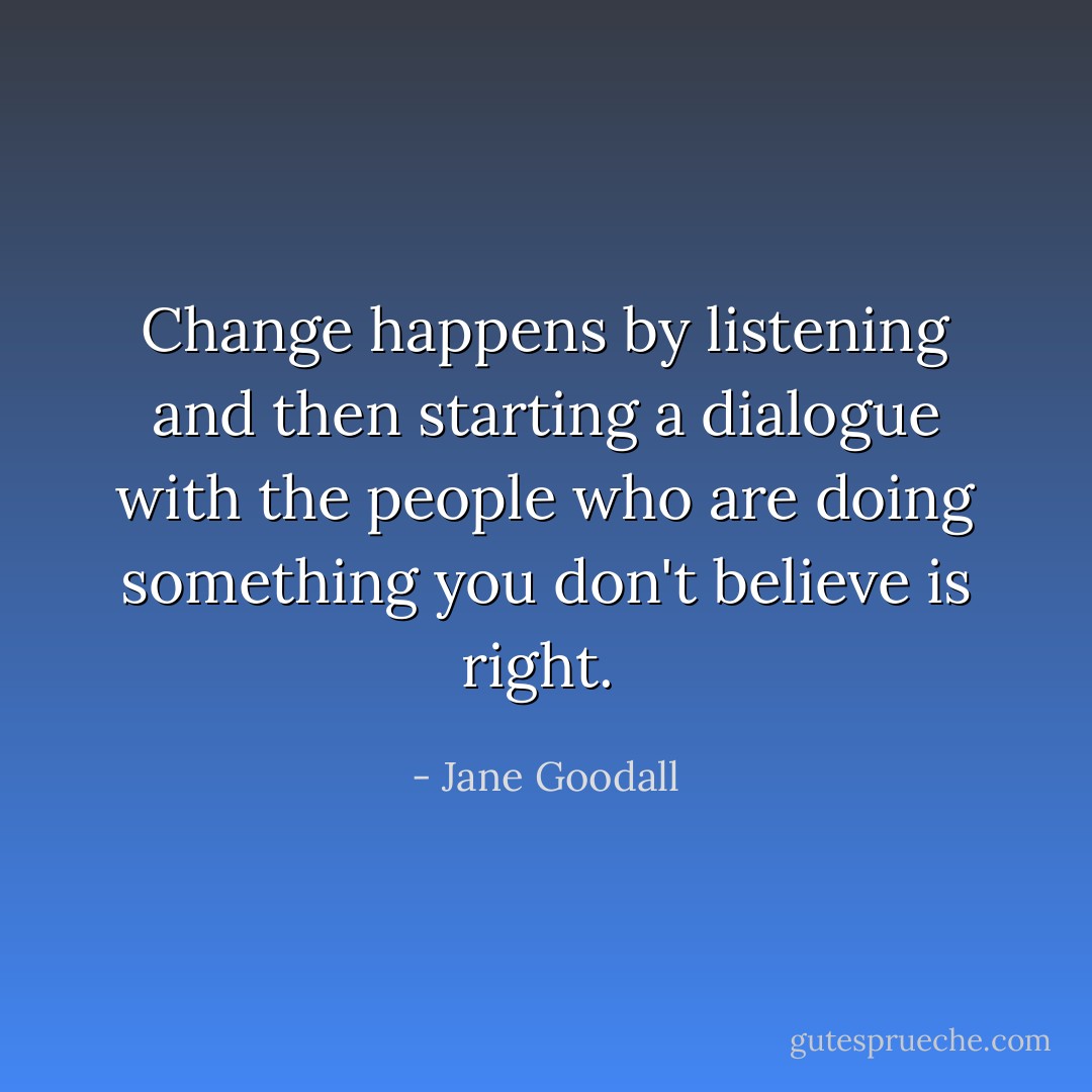 Change happens by listening and then starting a dialogue with the people who are doing something you don't believe is right.  - Jane Goodall