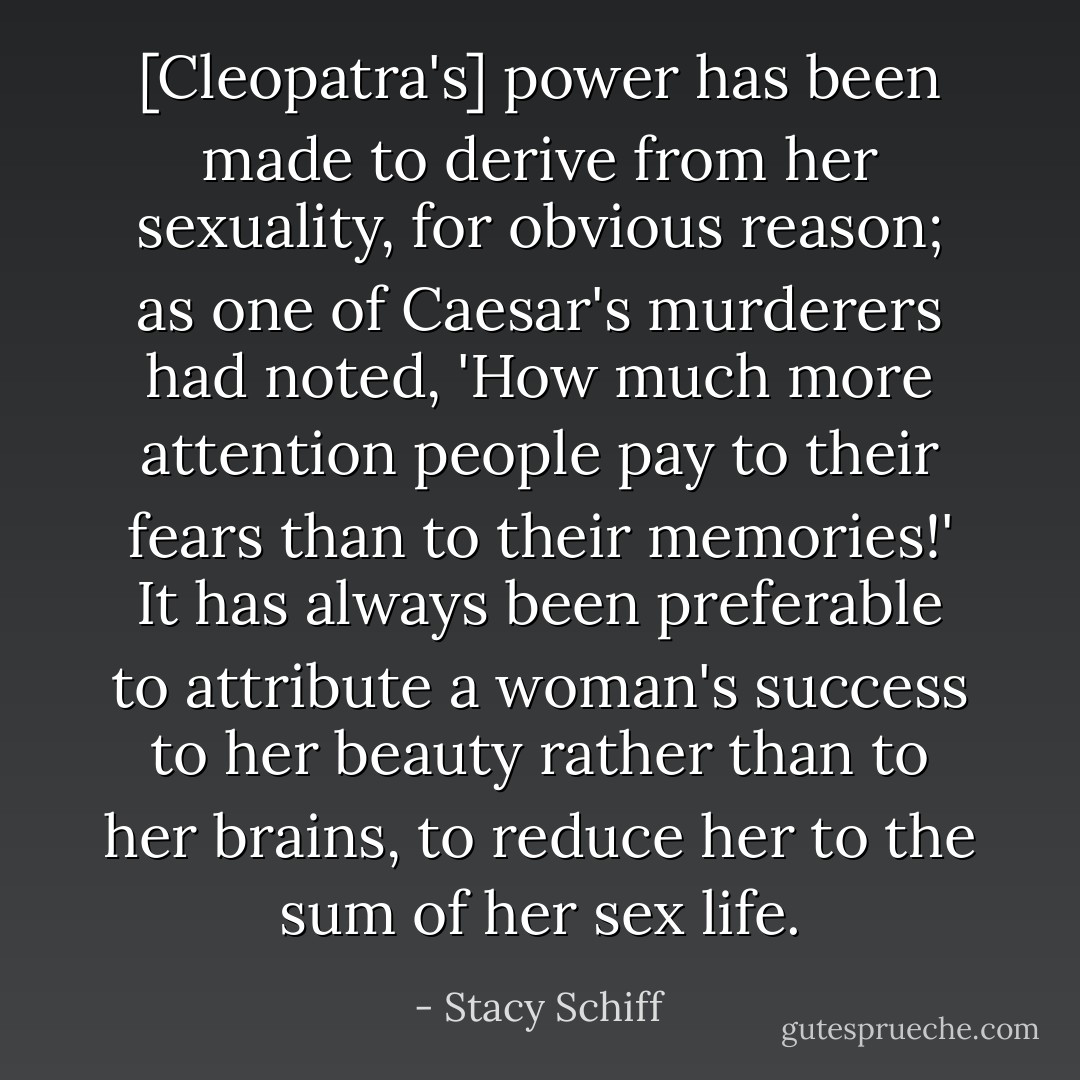 [Cleopatra's] power has been made to derive from her sexuality, for obvious reason; as one of Caesar's murderers had noted, 'How much more attention people pay to their fears than to their memories!' It has always been preferable to attribute a woman's success to her beauty rather than to her brains, to reduce her to the sum of her sex life. - Stacy Schiff