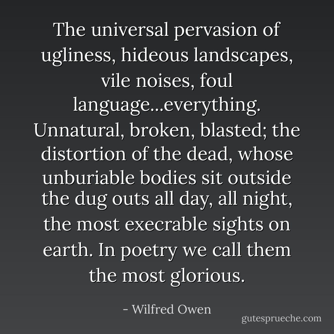 The universal pervasion of ugliness, hideous landscapes, vile noises, foul language...everything. Unnatural, broken, blasted; the distortion of the dead, whose unburiable bodies sit outside the dug outs all day, all night, the most execrable sights on earth. In poetry we call them the most glorious. - Wilfred Owen