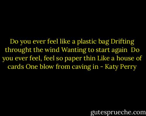 Do you ever feel like a plastic bag<br />Drifting throught the wind<br />Wanting to start again<br /><br />Do you ever feel, feel so paper thin<br />Like a house of cards<br />One blow from caving in - Katy Perry