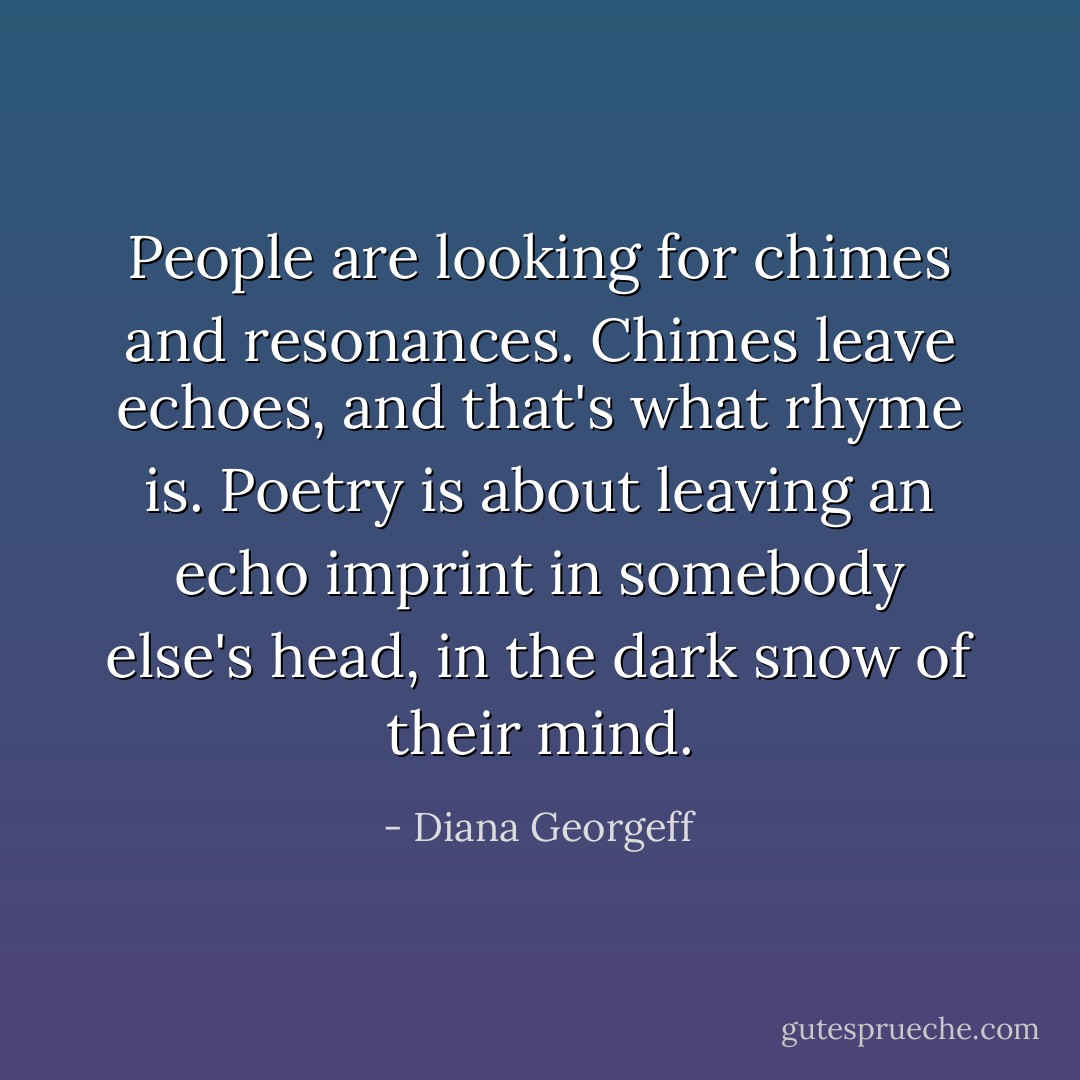 People are looking for chimes and resonances. Chimes leave echoes, and that's what rhyme is. Poetry is about leaving an echo imprint in somebody else's head, in the dark snow of their mind. - Diana Georgeff