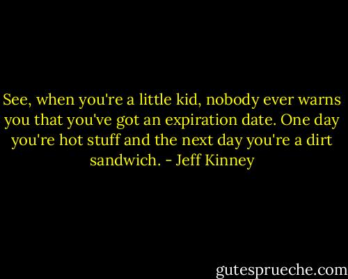 See, when you're a little kid, nobody ever warns you that you've got an expiration date. One day you're hot stuff and the next day you're a dirt sandwich. - Jeff Kinney