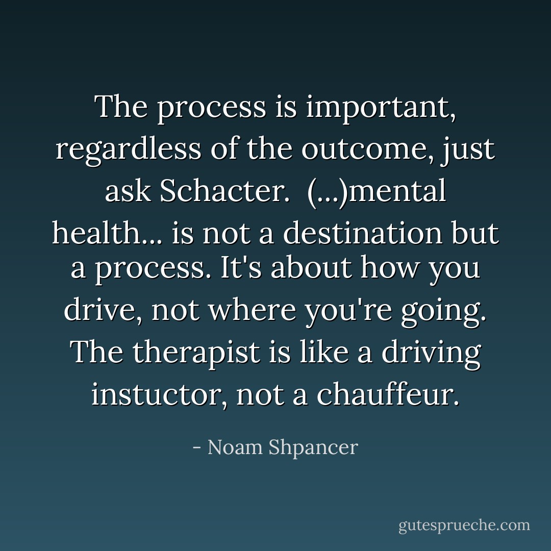 The process is important, regardless of the outcome, just ask Schacter.<br /><br />(...)mental health... is not a destination but a process. It's about how you drive, not where you're going. The therapist is like a driving instuctor, not a chauffeur. - Noam Shpancer