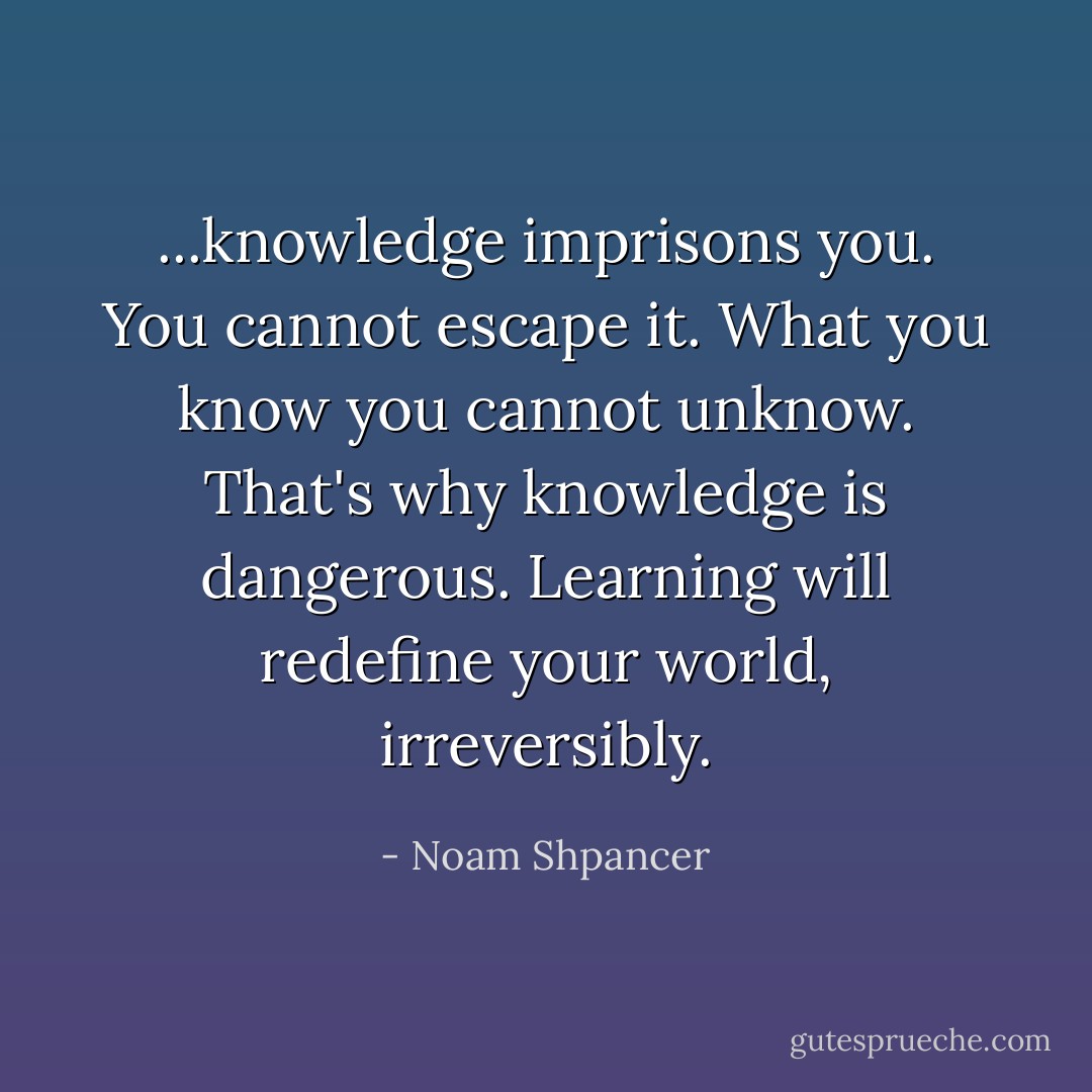 ...knowledge imprisons you. You cannot escape it. What you know you cannot unknow. That's why knowledge is dangerous. Learning will redefine your world, irreversibly. - Noam Shpancer