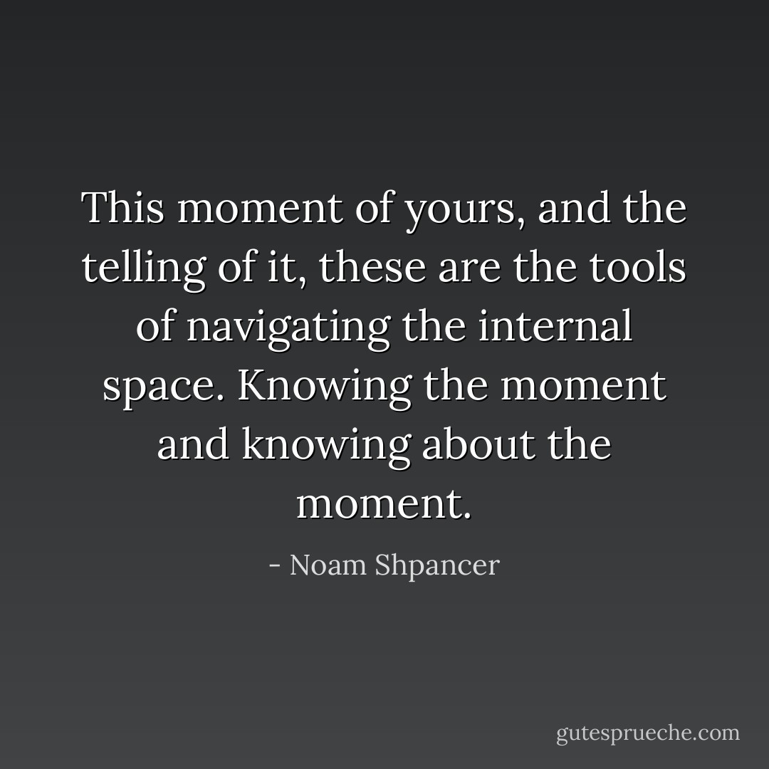 This moment of yours, and the telling of it, these are the tools of navigating the internal space. Knowing the moment and knowing about the moment. - Noam Shpancer