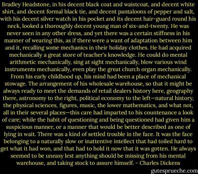 Bradley Headstone, in his decent black coat and waistcoat, and decent white shirt, and decent formal black tie, and decent pantaloons of pepper and salt, with his decent silver watch in his pocket and its decent hair-guard round his neck, looked a thoroughly decent young man of six-and-twenty. He was never seen in any other dress, and yet there was a certain stiffness in his manner of wearing this, as if there were a want of adaptation between him and it, recalling some mechanics in their holiday clothes. He had acquired mechanically a great store of teacher's knowledge. He could do mental arithmetic mechanically, sing at sight mechanically, blow various wind instruments mechanically, even play the great church organ mechanically. From his early childhood up, his mind had been a place of mechanical stowage. The arrangement of his wholesale warehouse, so that it might be always ready to meet the demands of retail dealers history here, geography there, astronomy to the right, political economy to the left—natural history, the physical sciences, figures, music, the lower mathematics, and what not, all in their several places—this care had imparted to his countenance a look of care; while the habit of questioning and being questioned had given him a suspicious manner, or a manner that would be better described as one of lying in wait. There was a kind of settled trouble in the face. It was the face belonging to a naturally slow or inattentive intellect that had toiled hard to get what it had won, and that had to hold it now that it was gotten. He always seemed to be uneasy lest anything should be missing from his mental warehouse, and taking stock to assure himself. - Charles Dickens