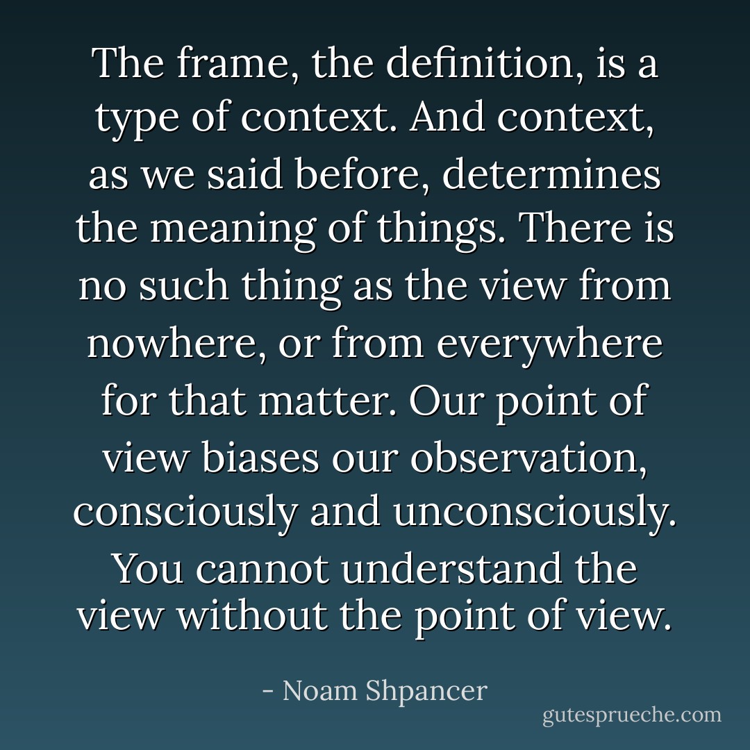 The frame, the definition, is a type of context. And context, as we said before, determines the meaning of things. There is no such thing as the view from nowhere, or from everywhere for that matter. Our point of view biases our observation, consciously and unconsciously. You cannot understand the view without the point of view. - Noam Shpancer