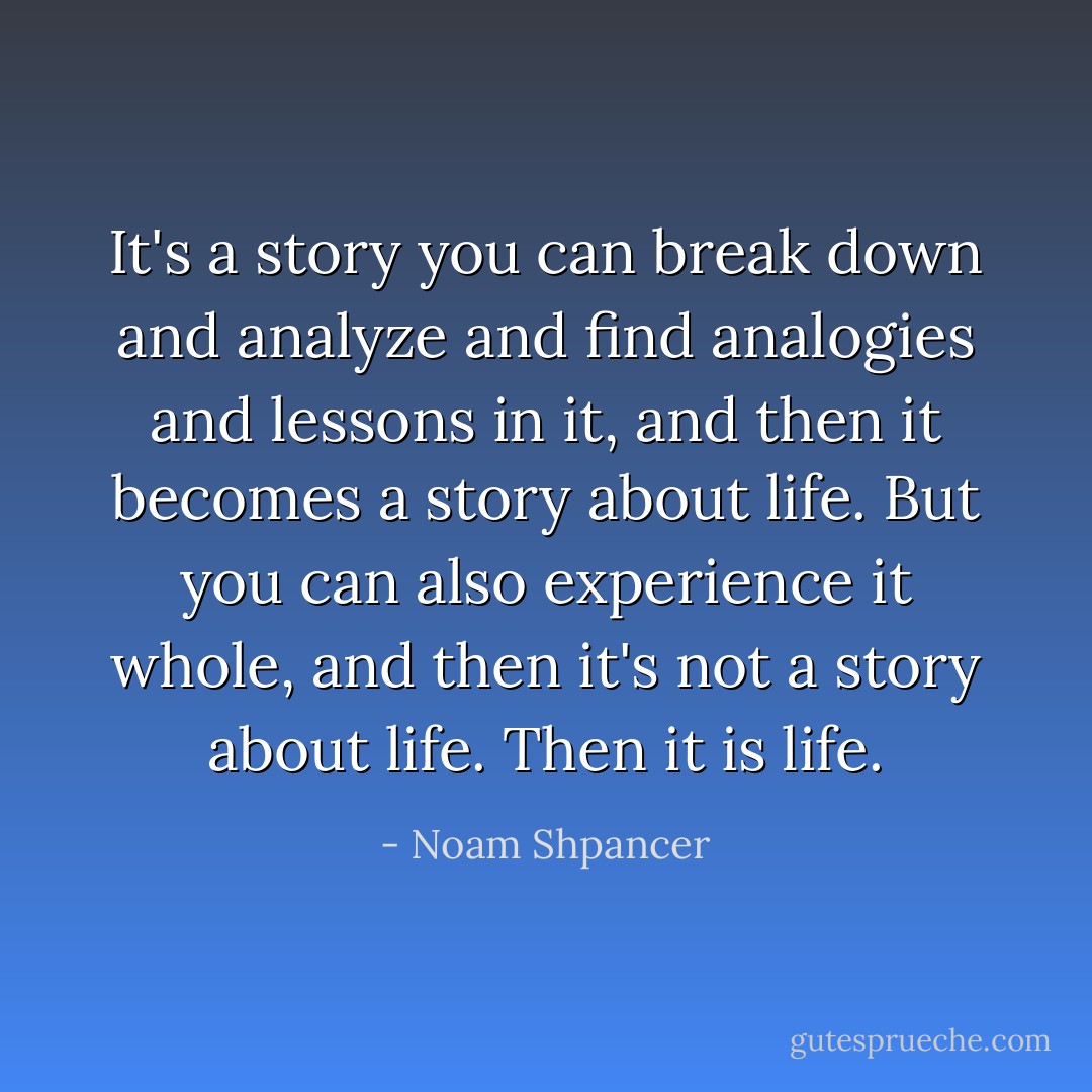 It's a story you can break down and analyze and find analogies and lessons in it, and then it becomes a story about life. But you can also experience it whole, and then it's not a story about life. Then it is life. - Noam Shpancer