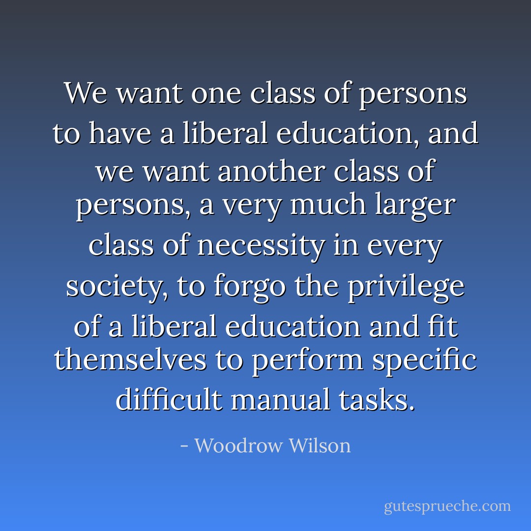 We want one class of persons to have a liberal education, and we want another class of persons, a very much larger class of necessity in every society, to forgo the privilege of a liberal education and fit themselves to perform specific difficult manual tasks. - Woodrow Wilson
