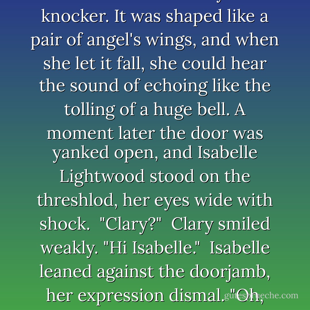 She mounted the steps and took hold of the heavydoor knocker. It was shaped like a pair of angel's wings, and when she let it fall, she could hear the sound of echoing like the tolling of a huge bell. A moment later the door was yanked open, and Isabelle Lightwood stood on the threshlod, her eyes wide with shock.<br /> "Clary?"<br /> Clary smiled weakly. "Hi Isabelle."<br /> Isabelle leaned against the doorjamb, her expression dismal. "Oh, crap. - Cassandra Clare