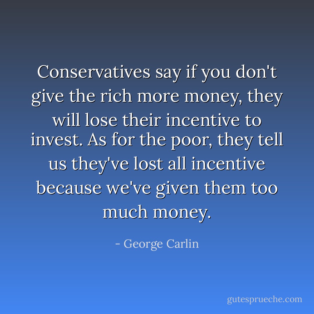 Conservatives say if you don't give the rich more money, they will lose their incentive to invest. As for the poor, they tell us they've lost all incentive because we've given them too much money. - George Carlin