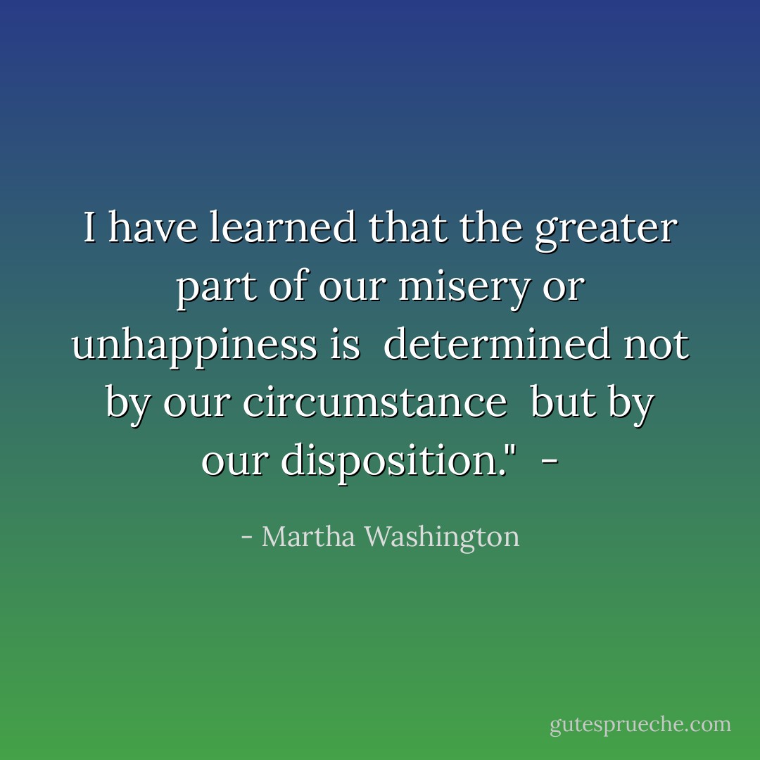 I have learned that the greater part of<br />our misery or unhappiness is <br />determined not by our circumstance <br />but by our disposition." <br />- - Martha Washington