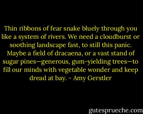 Thin ribbons of fear snake bluely through you like a system of rivers. We need a cloudburst or soothing landscape fast, to still this panic. Maybe a field of dracaena, or a vast stand of sugar pines—generous, gum-yielding trees—to fill our minds with vegetable wonder and keep dread at bay. - Amy Gerstler