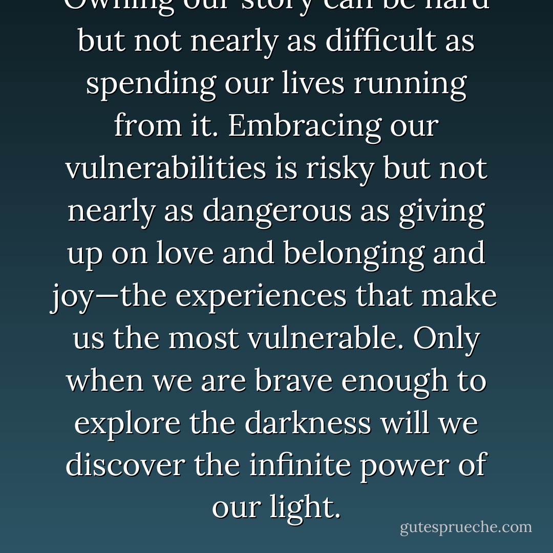Owning our story can be hard but not nearly as difficult as spending our lives running from it. Embracing our vulnerabilities is risky but not nearly as dangerous as giving up on love and belonging and joy—the experiences that make us the most vulnerable. Only when we are brave enough to explore the darkness will we discover the infinite power of our light. - Brené Brown