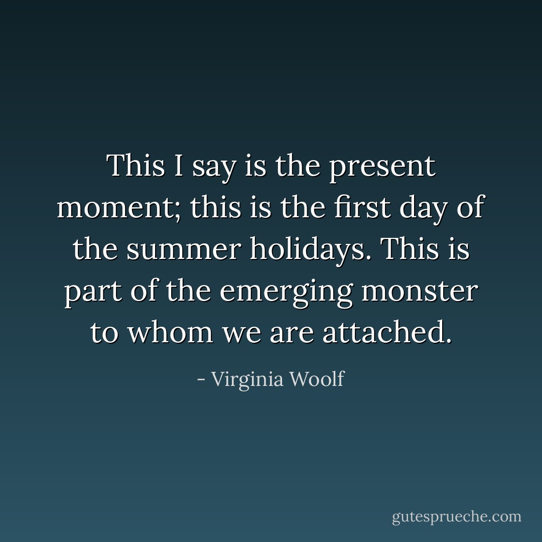 This I say is the present moment; this is the first day of the summer holidays. This is part of the emerging monster to whom we are attached. - Virginia Woolf