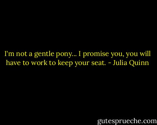 I'm not a gentle pony... I promise you, you will have to work to keep your seat. - Julia Quinn