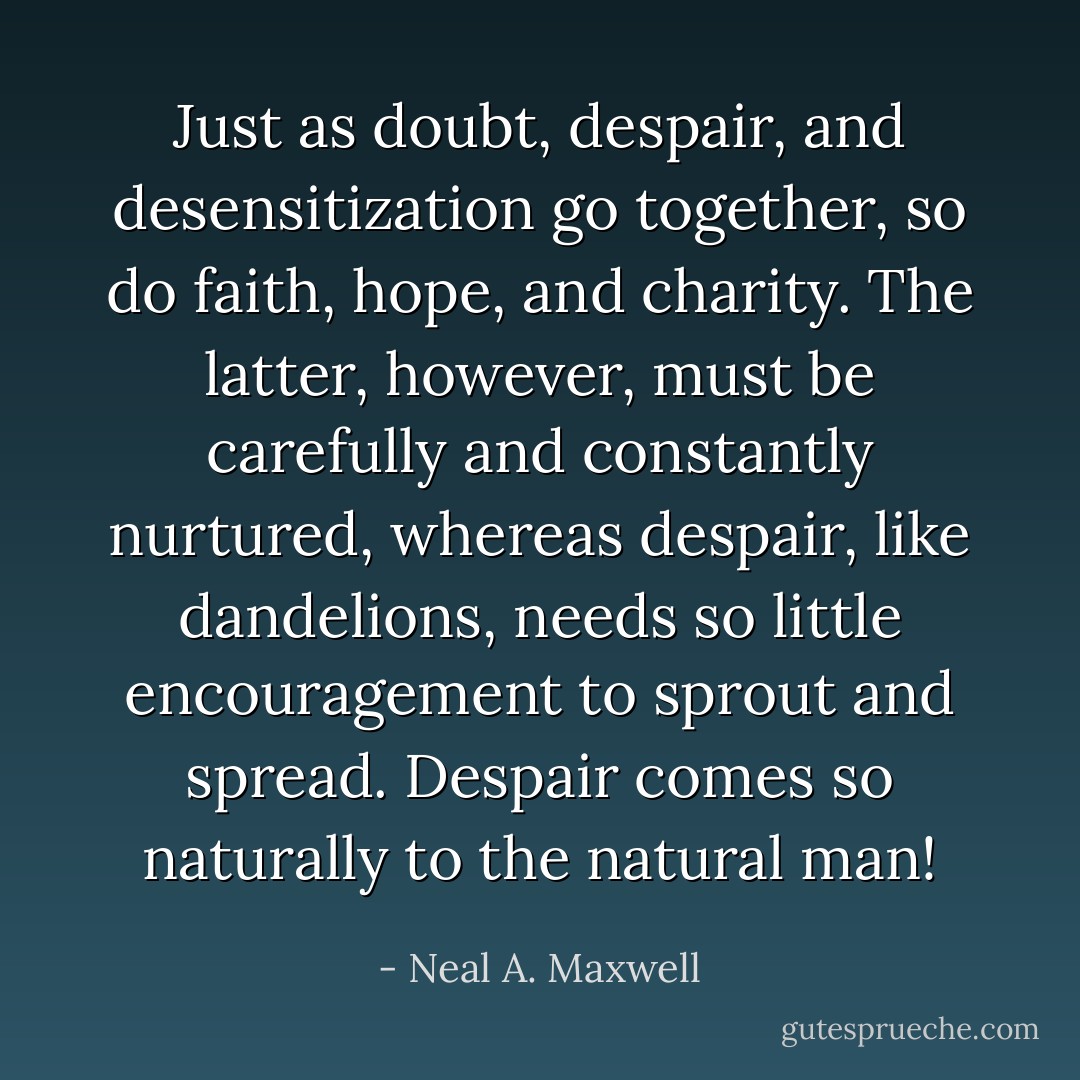 Just as doubt, despair, and desensitization go together, so do faith, hope, and charity. The latter, however, must be carefully and constantly nurtured, whereas despair, like dandelions, needs so little encouragement to sprout and spread. Despair comes so naturally to the natural man! - Neal A. Maxwell