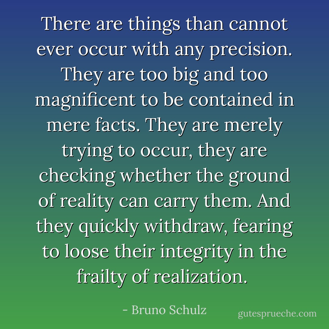 There are things than cannot ever occur with any precision. They are too big and too magnificent to be contained in mere facts. They are merely trying to occur, they are checking whether the ground of reality can carry them. And they quickly withdraw, fearing to loose their integrity in the frailty of realization.  - Bruno Schulz