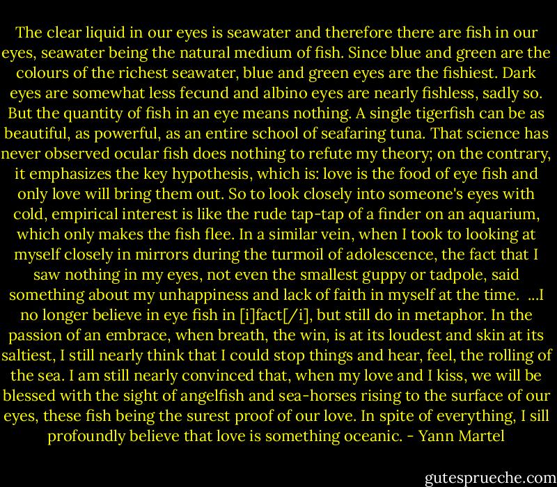 The clear liquid in our eyes is seawater and therefore there are fish in our eyes, seawater being the natural medium of fish. Since blue and green are the colours of the richest seawater, blue and green eyes are the fishiest. Dark eyes are somewhat less fecund and albino eyes are nearly fishless, sadly so. But the quantity of fish in an eye means nothing. A single tigerfish can be as beautiful, as powerful, as an entire school of seafaring tuna. That science has never observed ocular fish does nothing to refute my theory; on the contrary, it emphasizes the key hypothesis, which is: love is the food of eye fish and only love will bring them out. So to look closely into someone's eyes with cold, empirical interest is like the rude tap-tap of a finder on an aquarium, which only makes the fish flee. In a similar vein, when I took to looking at myself closely in mirrors during the turmoil of adolescence, the fact that I saw nothing in my eyes, not even the smallest guppy or tadpole, said something about my unhappiness and lack of faith in myself at the time.<br /><br />...I no longer believe in eye fish in [i]fact[/i], but still do in metaphor. In the passion of an embrace, when breath, the win, is at its loudest and skin at its saltiest, I still nearly think that I could stop things and hear, feel, the rolling of the sea. I am still nearly convinced that, when my love and I kiss, we will be blessed with the sight of angelfish and sea-horses rising to the surface of our eyes, these fish being the surest proof of our love. In spite of everything, I sill profoundly believe that love is something oceanic. - Yann Martel