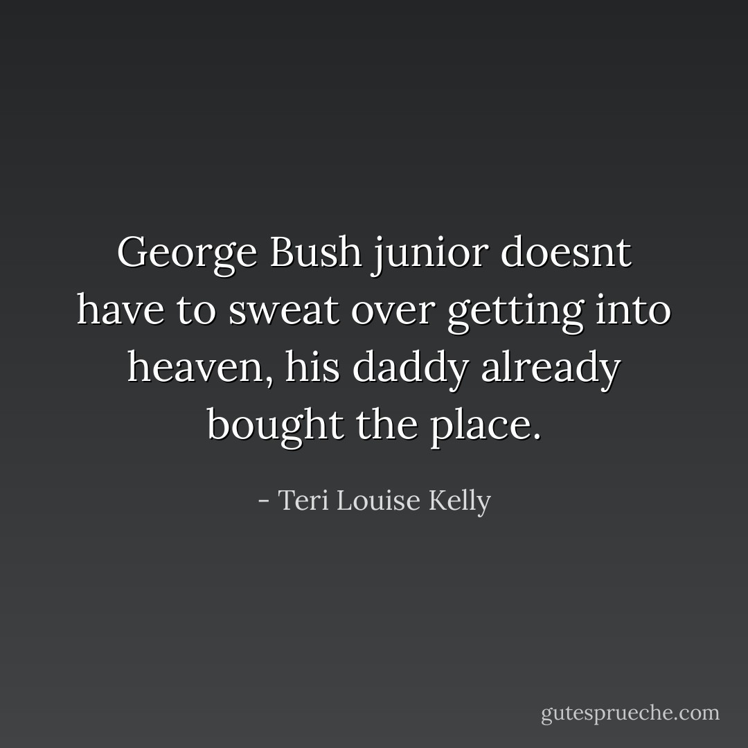 George Bush junior doesnt have to sweat over getting into heaven, his daddy already bought the place. - Teri Louise Kelly