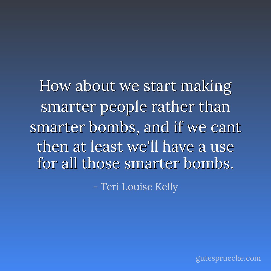 How about we start making smarter people rather than smarter bombs, and if we cant then at least we'll have a use for all those smarter bombs. - Teri Louise Kelly