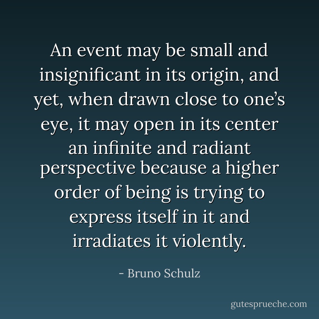 An event may be small and insignificant in its origin, and yet, when drawn close to one’s eye, it may open in its center an infinite and radiant perspective because a higher order of being is trying to express itself in it and irradiates it violently. - Bruno Schulz