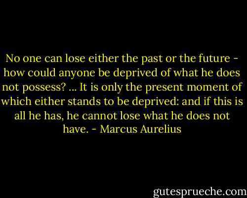No one can lose either the past or the future - how could anyone be deprived of what he does not possess? ... It is only the present moment of which either stands to be deprived: and if this is all he has, he cannot lose what he does not have. - Marcus Aurelius