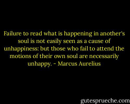 Failure to read what is happening in another's soul is not easily seen as a cause of unhappiness: but those who fail to attend the motions of their own soul are necessarily unhappy. - Marcus Aurelius