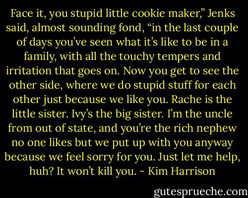 Face it, you stupid little cookie maker,” Jenks said, almost sounding fond, “in the last couple of days you’ve seen what it’s like to be in a family, with all the touchy tempers and irritation that goes on. Now you get to see the other side, where we do stupid stuff for each other just because we like you. Rache is the little sister. Ivy’s the big sister. I’m the uncle from out of state, and you’re the rich nephew no one likes but we put up with you anyway because we feel sorry for you. Just let me help, huh? It won’t kill you. - Kim Harrison