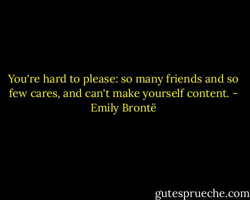 You're hard to please: so many friends and so few cares, and can't make yourself content. - Emily Brontë
