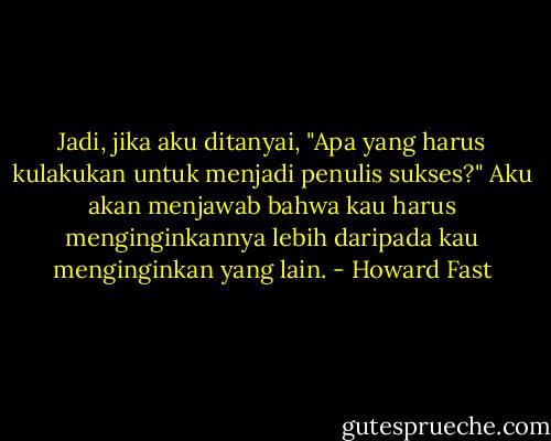 Jadi, jika aku ditanyai, "Apa yang harus kulakukan untuk menjadi penulis sukses?" Aku akan menjawab bahwa kau harus menginginkannya lebih daripada kau menginginkan yang lain. - Howard Fast