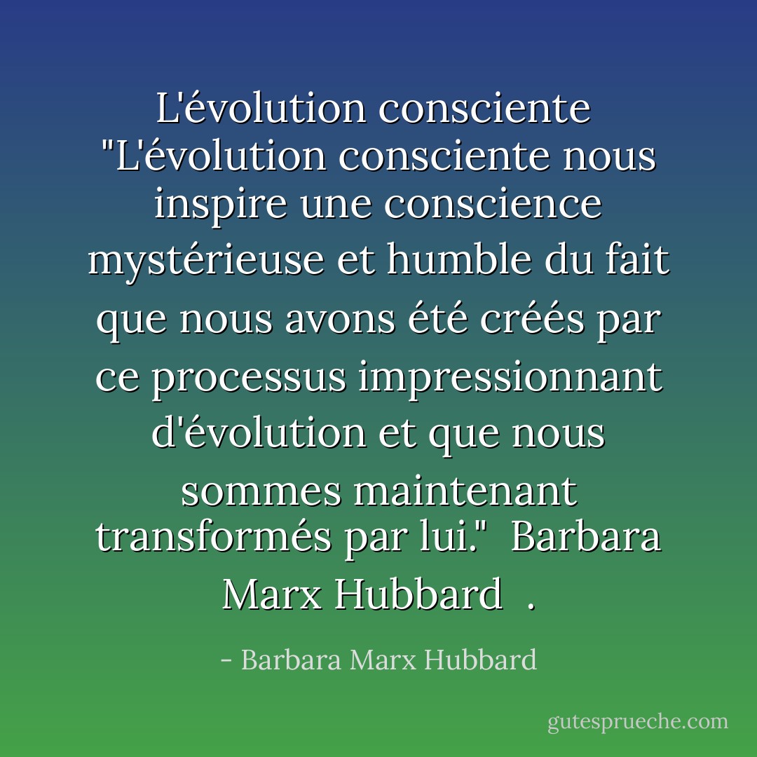 L'évolution consciente<br /><br />"L'évolution consciente nous inspire une conscience mystérieuse et humble du fait que nous avons été créés par ce processus impressionnant d'évolution et que nous sommes maintenant transformés par lui."<br /> Barbara Marx Hubbard<br /><br />. - Barbara Marx Hubbard
