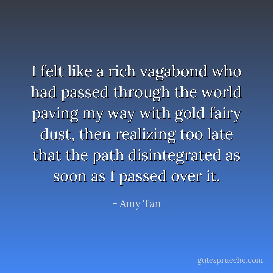 I felt like a rich vagabond who had passed through the world paving my way with gold fairy dust, then realizing too late that the path disintegrated as soon as I passed over it. - Amy Tan