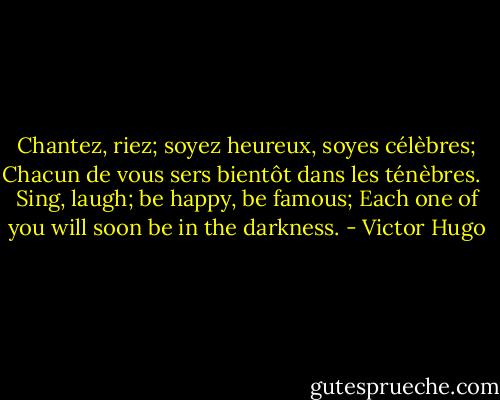 Chantez, riez; soyez heureux, soyes célèbres;<br />Chacun de vous sers bientôt dans les ténèbres. <br /><br />Sing, laugh; be happy, be famous;<br />Each one of you will soon be in the darkness. - Victor Hugo