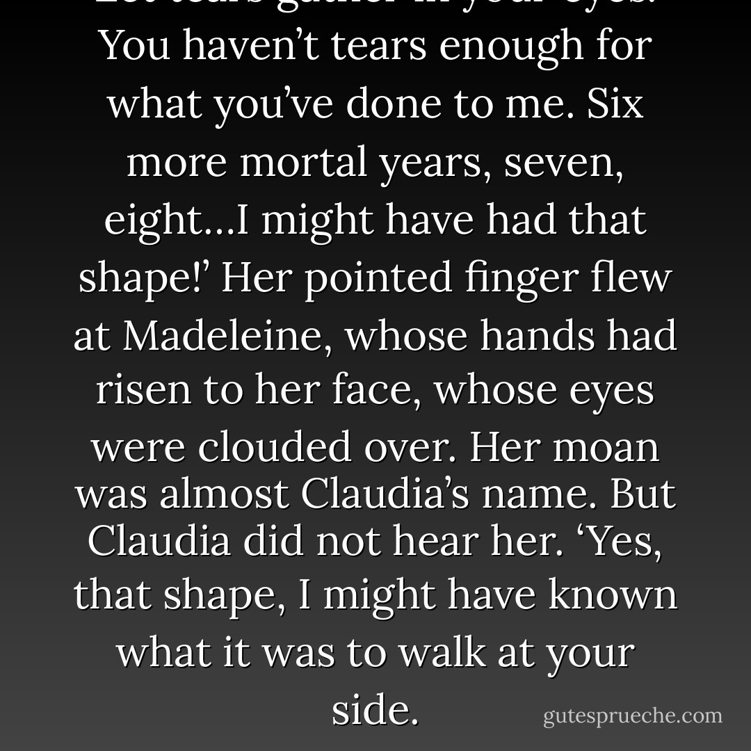 Let tears gather in your eyes. You haven’t tears enough for what you’ve done to me. Six more mortal years, seven, eight…I might have had that shape!’ Her pointed finger flew at Madeleine, whose hands had risen to her face, whose eyes were clouded over. Her moan was almost Claudia’s name. But Claudia did not hear her. ‘Yes, that shape, I might have known what it was to walk at your side. - Anne Rice