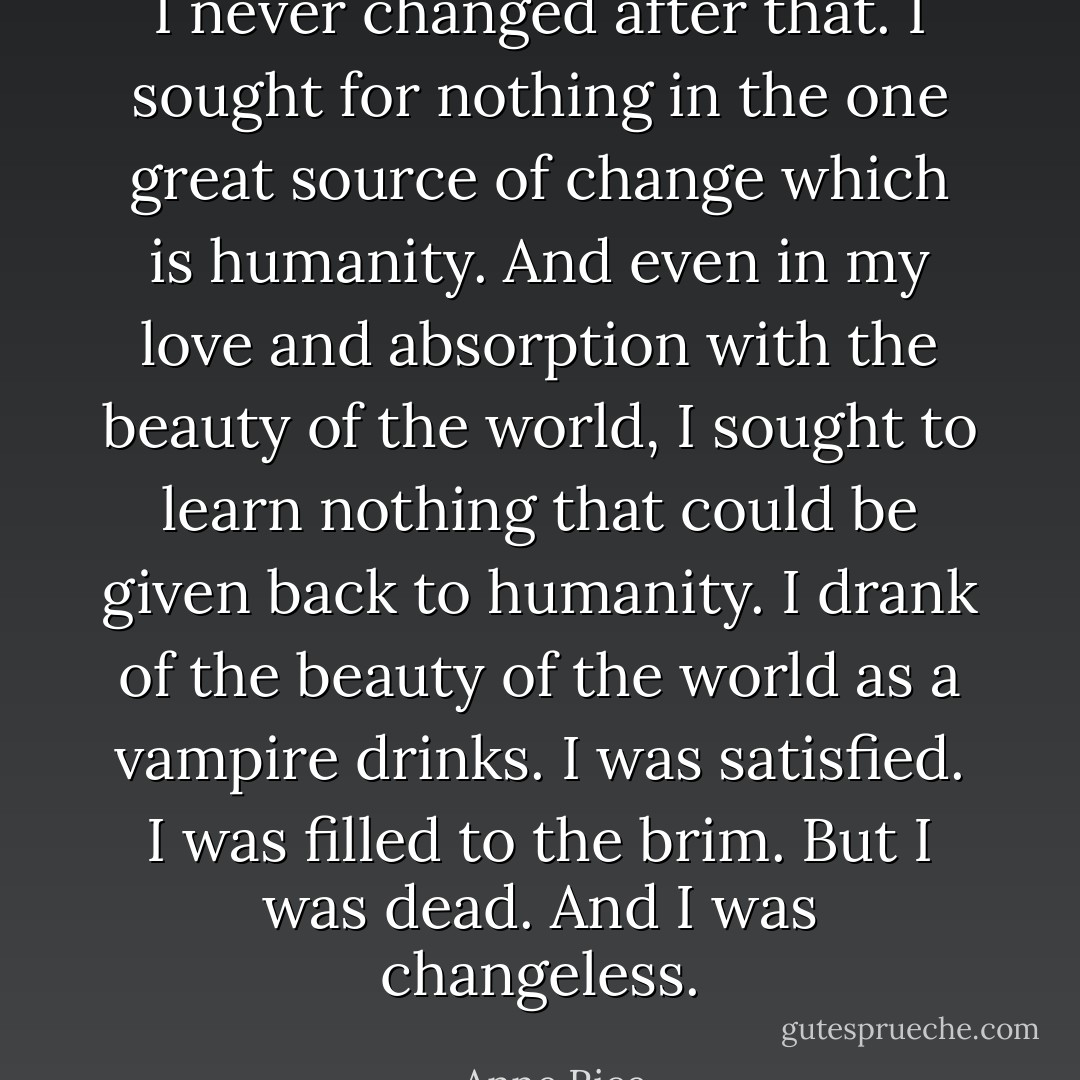 I never changed after that. I sought for nothing in the one great source of change which is humanity. And even in my love and absorption with the beauty of the world, I sought to learn nothing that could be given back to humanity. I drank of the beauty of the world as a vampire drinks. I was satisfied. I was filled to the brim. But I was dead. And I was changeless. - Anne Rice