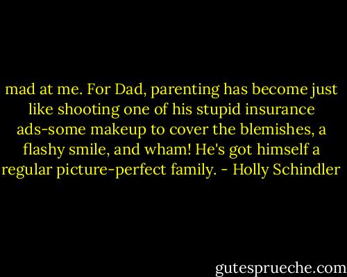 mad at me. For Dad, parenting has become just like shooting one of his stupid insurance ads-some makeup to cover the blemishes, a flashy smile, and wham! He's got himself a regular picture-perfect family. - Holly Schindler