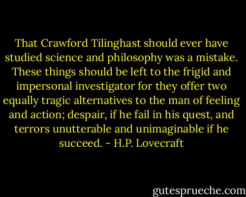 That Crawford Tilinghast should ever have studied science and philosophy was a mistake. These things should be left to the frigid and impersonal investigator for they offer two equally tragic alternatives to the man of feeling and action; despair, if he fail in his quest, and terrors unutterable and unimaginable if he succeed. - H.P. Lovecraft