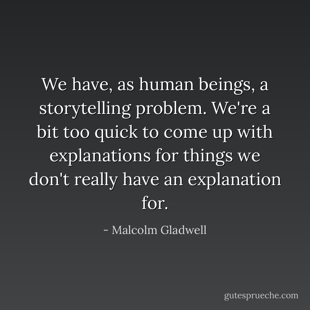 We have, as human beings, a storytelling problem. We're a bit too quick to come up with explanations for things we don't really have an explanation for. - Malcolm Gladwell