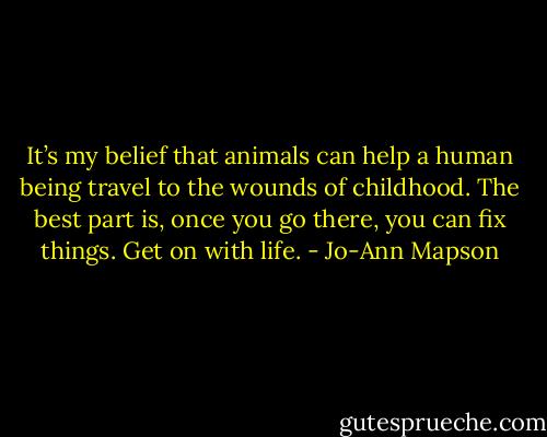 It’s my belief that animals can help a human being travel to the wounds of childhood. The best part is, once you go there, you can fix things. Get on with life. - Jo-Ann Mapson